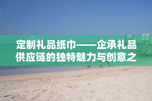 定制礼品纸巾——企承礼品供应链的独特魅力与创意之选